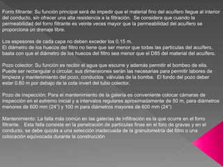 Forro filtrante: Su función principal será de impedir que el material fino del acuífero llegue al interior
del conducto, sin ofrecer una alta resistencia a la filtración. Se considera que cuando la
permeabilidad del forro filtrante es veinte veces mayor que la permeabilidad del acuífero se
proporciona un drenaje libre.
Los espesores de cada capa no deben exceder los 0.15 m.
El diámetro de los huecos del filtro no tiene que ser menor que todas las partículas del acuífero,
basta con que el diámetro de los huecos del filtro sea menor que el D85 del material del acuífero.
Pozo colector: Su función es recibir el agua que escurre y además permitir el bombeo de ella.
Puede ser rectangular o circular, sus dimensiones serán las necesarias para permitir labores de
limpieza y mantenimiento del pozo, conductos válvulas de la bomba. El fondo del pozo deber
estar 0.60 m por debajo de la cota invert del tubo colector.
Pozo de inspección: Para el mantenimiento de la galería es conveniente colocar cámaras de
inspección en el extremo inicial y a intervalos regulares aproximadamente de 50 m, para diámetros
menores de 600 mm (24”) y 100 m para diámetros mayores de 600 mm (24”)
Mantenimiento: La falla más común en las galerías de infiltración es la que ocurre en el forro
filtrante. Esta falla consiste en la penetración de partículas finas en el foro de gravas y en el
conducto, se debe quizás a una selección inadecuada de la granulometría del filtro o una
colocación equivocada durante la construcción
 