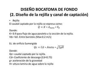DISEÑO BOCATOMA DE FONDO
(2. Diseño de la rejilla y canal de captación)
• Rejilla
El caudal captado por la rejilla se expresa como:
Donde:
K= 0.9 para flujo de agua paralelo a la sección de la rejilla.
Vb= Vel. Entre barrotes (Max:0.2 m/s)
Ec. de orificio Sumergido
Donde:
Qc= caudal captado por la rejilla.
Cd= Coeficiente de descarga (Cd=0.75)
g= aceleración de la gravedad
H= altura lamina de agua sobre la rejilla
 