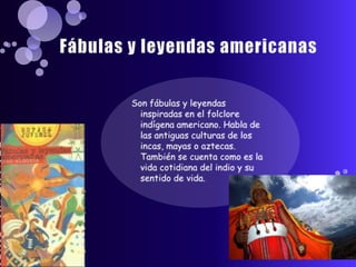 Fábulas y leyendas americanasSon fábulas y leyendas inspiradas en el folclore indígena americano. Habla de las antiguas culturas de los incas, mayas o aztecas. También se cuenta como es la vida cotidiana del indio y su sentido de vida.