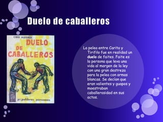 Duelo de caballerosLa pelea entre Carita y Tirifilo fue en realidad un duelo de faites. Faite es la persona que leva una vida al margen de la ley con una gran destreza para la pelea con armas blancas. Se decían que eran valientes y guapos y moestraban caballerosidad en sus actos.
