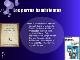 Los perros hambrientosTrata la vida rural del periodo colonial, sobre la vida de la familia de Simón Roblés, un trabajador que vive en la hacienda Páucar. Esta hacienda está a cargo de Don Cipriano Ramirez. Simón Robles vive con su esposa e hijos Vicenta, Timoreo y la pequeña Antuca.