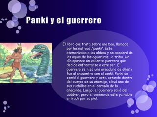 Panki y el guerreroEl libro que trata sobre una boa, llamada por los nativos ,“panki”. Este atemorizaba a las aldeas y se apoderó de las aguas de los aguarunas, la tribu. Un día aparece un valiente guerrero que decide enfrentarse a este ser. El guerrero se hizo una armadura de ollas y fue al encuentro con el panki. Panki se comió al guerrero y este, estando dentro del cuerpo de su enemigo, clavó uno de sus cuchillos en el corazón de la anaconda. Luego, el guerrero salió del cadáver, pero el veneno de este ya había entrado por su piel.