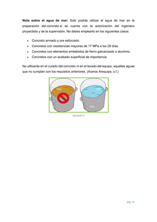 pág. 11
Nota sobre el agua de mar: Solo podrás utilizar el agua de mar en la
preparación del concreto si se cuenta con la autorización del ingeniero
proyectista y de la supervisión. No debes emplearlo en los siguientes casos:
 Concreto armado y pre esforzado.
 Concretos con resistencias mayores de 17 MPa a los 28 días.
 Concretos con elementos embebidos de fierro galvanizado o aluminio.
 Concretos con un acabado superficial de importancia.
No utilizarás en el curado del concreto ni en el lavado del equipo, aquellas aguas
que no cumplan con los requisitos anteriores. (Aceros Arequipa, s.f.)
Ilustración 3
 