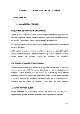pág. 12
CAPITULO 1: OBRAS DE CONCRETO SIMPLE
1.1 SUBCIMIENTO
1.1.1 CONCEPTOS PREVIOS:
REQUISITOS DE UNA BUENA CIMENTACIÓN.
a) El nivel de la cimentación deberá estar a una profundidad tal que se encuentre
libre del peligro de heladas, cambios helados, cambios de volumen del suelo,
capa suelo, capa freática, freática, excavaciones posteriores, etc.
b) Tendrá unas dimensiones tales que no superen la estabilidad o capacidad
portante del suelo.
c) No deberá producir un asiento en el terreno que no sea absorbible por la
estructura. Muchos suelos, fundamentalmente los que tienen arcillas expansivas,
varían mucho de volumen según su contenido de humedad.
CAPACIDAD DE CARGA DE LOS SUELOS.
El suelo puede considerar un asentamiento admisible, pero lo ideal es que tiene
que ser capaz de resistir las cargas trasmitidas por las construcciones sin
hundirse. Existen diversos tipos de suelos, por lo tanto, se deben adoptar
diferentes sistemas de cimentación para que las construcciones queden estables
y no sean húmedas en su interior. De igual modo, una buena cimentación,
impedirá que los suelos se agrieten y que sean de corta duración.
ALGUNOS TIPOS DE SUELO:
Suelo inestable por la presencia excesiva de "finos" que son, de por sí,
impermeables que se "asientan" y deforma (baja capacidad de soporte).
 