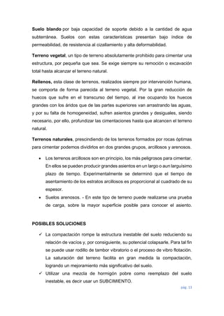 pág. 13
Suelo blando por baja capacidad de soporte debido a la cantidad de agua
subterránea. Suelos con estas características presentan bajo índice de
permeabilidad, de resistencia al cizallamiento y alta deformabilidad.
Terreno vegetal, un tipo de terreno absolutamente prohibido para cimentar una
estructura, por pequeña que sea. Se exige siempre su remoción o excavación
total hasta alcanzar el terreno natural.
Rellenos, esta clase de terrenos, realizados siempre por intervención humana,
se comporta de forma parecida al terreno vegetal. Por la gran reducción de
huecos que sufre en el transcurso del tiempo, al irse ocupando los huecos
grandes con los áridos que de las partes superiores van arrastrando las aguas,
y por su falta de homogeneidad, sufren asientos grandes y desiguales, siendo
necesario, por ello, profundizar las cimentaciones hasta que alcancen el terreno
natural.
Terrenos naturales, prescindiendo de los terrenos formados por rocas óptimas
para cimentar podemos dividirlos en dos grandes grupos, arcillosos y arenosos.
 Los terrenos arcillosos son en principio, los más peligrosos para cimentar.
En ellos se pueden producir grandes asientos en un largo o aun larguísimo
plazo de tiempo. Experimentalmente se determinó que el tiempo de
asentamiento de los estratos arcillosos es proporcional al cuadrado de su
espesor.
 Suelos arenosos. - En este tipo de terreno puede realizarse una prueba
de carga, sobre la mayor superficie posible para conocer el asiento.
POSIBLES SOLUCIONES
 La compactación rompe la estructura inestable del suelo reduciendo su
relación de vacíos y, por consiguiente, su potencial colapsarle. Para tal fin
se puede usar rodillo de tambor vibratorio o el proceso de vibro flotación.
La saturación del terreno facilita en gran medida la compactación,
logrando un mejoramiento más significativo del suelo.
 Utilizar una mezcla de hormigón pobre como reemplazo del suelo
inestable, es decir usar un SUBCIMIENTO.
 