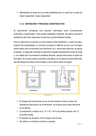 pág. 14
 Reemplazar el suelo de muy mala estabilidad por un suelo de m suelo de
mayor capacidad. mayor capacidad.
1.1.2 DEFINICIÓN Y PROCESO CONSTRUCTIVO
El subcimiento constituye una solución intermedia entre cimentaciones
profundas y superficiales. Para suelos inestables y blandos. Se aplica cuando la
resistencia del suelo requerida se alcanza a profundidades medias.
Para su ejecución se excava un pozo hasta la cota resistente y, a partir de aquí,
existen dos posibilidades. La primera consiste en rellenar el pozo con hormigón
pobre hasta cota conveniente (ver Ilustración 4) y, sobre esta columna, se apoya
la zapata. La segunda consiste en ejecutar la zapata directamente sobre el suelo
y, con objeto de no aumentar la esbeltez del pilar, apoyar este sobre un plinto de
hormigón. En ambos casos es preciso considerar en el cálculo el peso adicional,
sea del bloque de relleno de hormigón o de la tierra sobre la zapata.
 El trabajo del subcimiento es ser el intermediario entre el suelo con
resistencia adecuada y la cimentación, se incluye como peso adicional
en el cálculo.
 La proporción a utilizar es C: H 1:12 + 30 % de piedra grande máx. 8´
concreto simple.
 El espesor es de aprox. 50 cm según sea el caso.
 Se utiliza en cimientos corridos y zapatas.
Ilustración 4
 