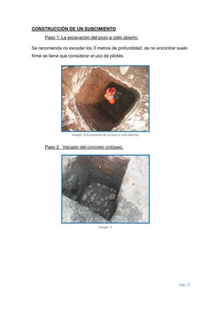 pág. 15
CONSTRUCCIÓN DE UN SUBCIMIENTO
Paso 1: La excavación del pozo a cielo abierto.
Se recomienda no exceder los 3 metros de profundidad, de no encontrar suelo
firme se tiene que considerar el uso de pilotes.
Paso 2: Vaciado del concreto ciclópeo.
Imagen 4 (Excavación de un pozo a cielo abierto)
Imagen 5
 