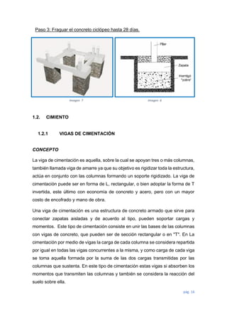 pág. 16
Paso 3: Fraguar el concreto ciclópeo hasta 28 días.
1.2. CIMIENTO
1.2.1 VIGAS DE CIMENTACIÓN
CONCEPTO
La viga de cimentación es aquella, sobre la cual se apoyan tres o más columnas,
también llamada viga de amarre ya que su objetivo es rigidizar toda la estructura,
actúa en conjunto con las columnas formando un soporte rigidizado. La viga de
cimentación puede ser en forma de L, rectangular, o bien adoptar la forma de T
invertida, este último con economía de concreto y acero, pero con un mayor
costo de encofrado y mano de obra.
Una viga de cimentación es una estructura de concreto armado que sirve para
conectar zapatas aisladas y de acuerdo al tipo, pueden soportar cargas y
momentos. Este tipo de cimentación consiste en unir las bases de las columnas
con vigas de concreto, que pueden ser de sección rectangular o en "T". En La
cimentación por medio de vigas la carga de cada columna se considera repartida
por igual en todas las vigas concurrentes a la misma, y como carga de cada viga
se toma aquella formada por la suma de las dos cargas transmitidas por las
columnas que sustenta. En este tipo de cimentación estas vigas si absorben los
momentos que transmiten las columnas y también se considera la reacción del
suelo sobre ella.
Imagen 7 Imagen 6
 