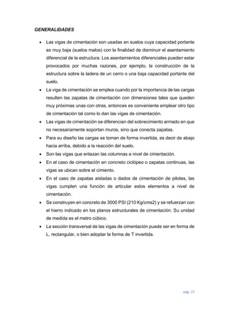 pág. 17
GENERALIDADES
 Las vigas de cimentación son usadas en suelos cuya capacidad portante
es muy baja (suelos malos) con la finalidad de disminuir el asentamiento
diferencial de la estructura. Los asentamientos diferenciales pueden estar
provocados por muchas razones, por ejemplo, la construcción de la
estructura sobre la ladera de un cerro o una baja capacidad portante del
suelo.
 La viga de cimentación se emplea cuando por la importancia de las cargas
resulten las zapatas de cimentación con dimensiones tales que queden
muy próximas unas con otras, entonces es conveniente emplear otro tipo
de cimentación tal como lo dan las vigas de cimentación.
 Las vigas de cimentación se diferencian del sobrecimiento armado en que
no necesariamente soportan muros, sino que conecta zapatas.
 Para su diseño las cargas se toman de forma invertida, es decir de abajo
hacia arriba, debido a la reacción del suelo.
 Son las vigas que enlazan las columnas a nivel de cimentación.
 En el caso de cimentación en concreto ciclópeo o zapatas continuas, las
vigas se ubican sobre el cimiento.
 En el caso de zapatas aisladas o dados de cimentación de pilotes, las
vigas cumplen una función de articular estos elementos a nivel de
cimentación.
 Se construyen en concreto de 3000 PSI (210 Kg/cms2) y se refuerzan con
el hierro indicado en los planos estructurales de cimentación. Su unidad
de medida es el metro cúbico.
 La sección transversal de las vigas de cimentación puede ser en forma de
L, rectangular, o bien adoptar la forma de T invertida.
 