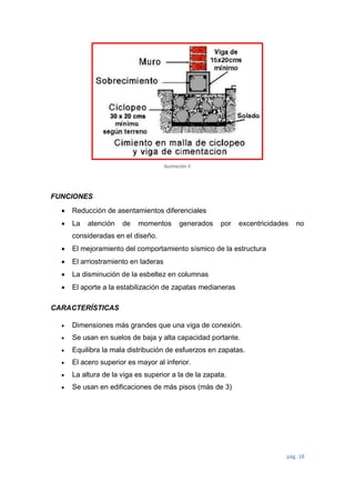 pág. 18
FUNCIONES
 Reducción de asentamientos diferenciales
 La atención de momentos generados por excentricidades no
consideradas en el diseño.
 El mejoramiento del comportamiento sísmico de la estructura
 El arriostramiento en laderas
 La disminución de la esbeltez en columnas
 El aporte a la estabilización de zapatas medianeras
CARACTERÍSTICAS
 Dimensiones más grandes que una viga de conexión.
 Se usan en suelos de baja y alta capacidad portante.
 Equilibra la mala distribución de esfuerzos en zapatas.
 El acero superior es mayor al inferior.
 La altura de la viga es superior a la de la zapata.
 Se usan en edificaciones de más pisos (más de 3)
Ilustración 5
 
