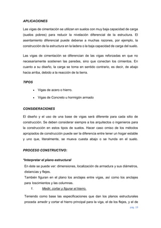 pág. 19
APLICACIONES
Las vigas de cimentación se utilizan en suelos con muy baja capacidad de carga
(suelos pobres) para reducir la nivelación diferencial de la estructura. El
asentamiento diferencial puede deberse a muchas razones, por ejemplo, la
construcción de la estructura en la ladera o la baja capacidad de carga del suelo.
Las vigas de cimentación se diferencian de las vigas reforzadas en que no
necesariamente sostienen las paredes, sino que conectan los cimientos. En
cuanto a su diseño, la carga se toma en sentido contrario, es decir, de abajo
hacia arriba, debido a la reacción de la tierra.
TIPOS
 Vigas de acero o hierro.
 Vigas de Concreto u hormigón armado
CONSIDERACIONES
El diseño y el uso de una base de vigas será diferente para cada sitio de
construcción. Se deben considerar siempre a los arquitectos o ingenieros para
la construcción en estos tipos de suelos. Hacer caso omiso de los métodos
apropiados de construcción puede ser la diferencia entre tener un hogar estable
y uno que, literalmente, se mueva cuesta abajo o se hunda en el suelo.
PROCESO CONSTRUCTIVO:
*Interpretar el plano estructural
En éste se puede ver: dimensiones, localización de armadura y sus diámetros,
distancias y flejes.
También figuran en el plano los anclajes entre vigas, así como los anclajes
para loscimientos y las columnas.
1. Medir, cortar y figurar el hierro.
Teniendo como base las especificaciones que dan los planos estructurales
proceda amedir y cortar el hierro principal para la viga, el de los flejes, y el de
 