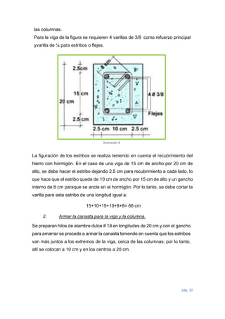 pág. 20
las columnas.
Para la viga de la figura se requieren 4 varillas de 3/8 como refuerzo principal
yvarilla de ¼ para estribos o flejes.
La figuración de los estribos se realiza teniendo en cuenta el recubrimiento del
hierro con hormigón. En el caso de una viga de 15 cm de ancho por 20 cm de
alto, se debe hacer el estribo dejando 2.5 cm para recubrimiento a cada lado, lo
que hace que el estribo quede de 10 cm de ancho por 15 cm de alto y un gancho
interno de 8 cm paraque se ancle en el hormigón. Por lo tanto, se debe cortar la
varilla para este estribo de una longitud igual a:
15+10+15+10+8+8= 66 cm
2. Armar la canasta para la viga y la columna.
Se preparan hilos de alambre dulce # 18 en longitudes de 20 cm y con el gancho
para amarrar se procede a armar la canasta teniendo en cuenta que los estribos
van más juntos a los extremos de la viga, cerca de las columnas, por lo tanto,
allí se colocan a 10 cm y en los centros a 20 cm.
Ilustración 6
 
