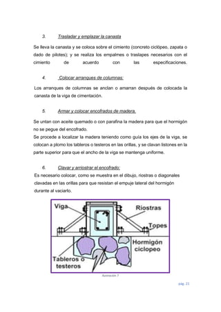 pág. 21
3. Trasladar y emplazar la canasta
Se lleva la canasta y se coloca sobre el cimiento (concreto ciclópeo, zapata o
dado de pilotes); y se realiza los empalmes o traslapes necesarios con el
cimiento de acuerdo con las especificaciones.
4. Colocar arranques de columnas:
Los arranques de columnas se anclan o amarran después de colocada la
canasta de la viga de cimentación.
5. Armar y colocar encofrados de madera.
Se untan con aceite quemado o con parafina la madera para que el hormigón
no se pegue del encofrado.
Se procede a localizar la madera teniendo como guía los ejes de la viga, se
colocan a plomo los tableros o testeros en las orillas, y se clavan listones en la
parte superior para que el ancho de la viga se mantenga uniforme.
6. Clavar y arriostrar el encofrado:
Es necesario colocar, como se muestra en el dibujo, riostras o diagonales
clavadas en las orillas para que resistan el empuje lateral del hormigón
durante al vaciarlo.
Ilustración 7
 