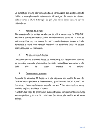 pág. 22
La canasta se levanta sobre unas piedras o panelas para que quede separada
del fondo y completamente embebida en el hormigón. Se marcan los niveles,
estableciendo la altura de la viga y se fijan unos clavos para enrasar la corona
del cimiento
7. Fundida de la viga:
Se procede a fundir la viga para lo cual se utiliza un concreto de 3000 PSI.
Durante el vaciado se debe chuzar el hormigón con una varilla de 1/2 o 5/8 de
pulgada y vibrar con una maceta de caucho mediante golpes suaves sobre la
formaleta, o vibrar con vibrador mecánico sin excederse para no causar
disgregación de los materiales.
8. Nivelar corona de la viga
Colocando un hilo entre los clavos de nivelación y con la ayuda del palustre
se procedea emparejar el concreto u hormigón hasta el tope que marca el hilo
para que así quede nivelada la corona.
9. Desencofrado y curado
Después de pasadas 12 horas, o al día siguiente de fundida la viga de
cimentación se procede a desencofrarla, quitando con mucho cuidado la
formaleta y luego rociandocon agua la viga por 7 días consecutivos, como
mínimo, según lo establece la norma.
También, las vigas de cimentación pueden trabajar como cimientos de muros
enmampostería y muros de contención. Su unidad de medida es el metro
cúbico.
 