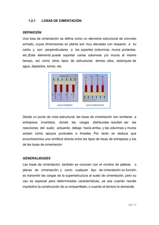 pág. 23
1.2.1 LOSAS DE CIMENTACIÓN
DEFINICIÓN
Una losa de cimentación se define como un elemento estructural de concreto
armado, cuyas dimensiones en planta son muy elevadas con respecto a su
canto, y son perpendiculares a los soportes (columnas, muros portantes,
etc.)Este elemento puede soportar varias columnas y/o muros al mismo
tiempo, así como otros tipos de estructuras: domos, silos, estanques de
agua, depósitos, torres, etc.
Desde un punto de vista estructural, las losas de cimentación son similares a
entrepisos invertidos, donde las cargas distribuidas resultan ser las
reacciones del suelo, actuando debajo hacia arriba, y las columnas y muros
actúan como apoyos puntuales o lineales Por tanto se deduce que
encontraremos una similitud directa entre los tipos de losas de entrepisos y los
de las losas de cimentación
GENERALIDADES
Las losas de cimentación, también se conocen con el nombre de plateas o
placas de cimentación, y como cualquier tipo de cimentación su función
es transmitir las cargas de la superestructura al suelo de cimentación, pero su
uso es especial para determinadas características, ya sea cuando resulte
impráctico la construcción de un emparrillado, o cuando el terreno lo demande.
 