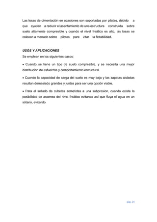 pág. 24
Las losas de cimentación en ocasiones son soportadas por pilotes, debido a
que ayudan a reducir el asentamiento de una estructura construida sobre
suelo altamente compresible y cuando el nivel freático es alto, las losas se
colocan a menudo sobre pilotes pare vitar la flotabilidad.
USOS Y APLICACIONES
Se emplean en los siguientes casos:
 Cuando se tiene un tipo de suelo compresible, y se necesita una mejor
distribución de esfuerzos y comportamiento estructural.
 Cuando la capacidad de carga del suelo es muy baja y las zapatas aisladas
resultan demasiado grandes y juntas para ser una opción viable.
 Para el sellado de cubetas sometidas a una subpresion, cuando existe la
posibilidad de ascenso del nivel freático evitando así que fluya el agua en un
sótano, evitando
 