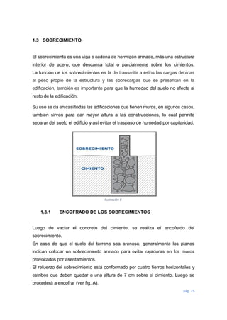 pág. 25
1.3 SOBRECIMIENTO
El sobrecimiento es una viga o cadena de hormigón armado, más una estructura
interior de acero, que descansa total o parcialmente sobre los cimientos.
La función de los sobrecimientos es la de transmitir a éstos las cargas debidas
al peso propio de la estructura y las sobrecargas que se presentan en la
edificación, también es importante para que la humedad del suelo no afecte al
resto de la edificación.
Su uso se da en casi todas las edificaciones que tienen muros, en algunos casos,
también sirven para dar mayor altura a las construcciones, lo cual permite
separar del suelo el edificio y así evitar el traspaso de humedad por capilaridad.
1.3.1 ENCOFRADO DE LOS SOBRECIMIENTOS
Luego de vaciar el concreto del cimiento, se realiza el encofrado del
sobrecimiento.
En caso de que el suelo del terreno sea arenoso, generalmente los planos
indican colocar un sobrecimiento armado para evitar rajaduras en los muros
provocados por asentamientos.
El refuerzo del sobrecimiento está conformado por cuatro fierros horizontales y
estribos que deben quedar a una altura de 7 cm sobre el cimiento. Luego se
procederá a encofrar (ver fig. A).
Ilustración 8
 