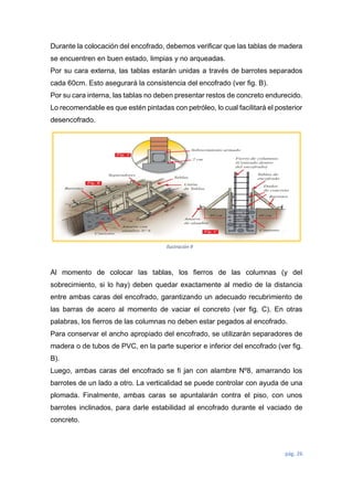 pág. 26
Durante la colocación del encofrado, debemos verificar que las tablas de madera
se encuentren en buen estado, limpias y no arqueadas.
Por su cara externa, las tablas estarán unidas a través de barrotes separados
cada 60cm. Esto asegurará la consistencia del encofrado (ver fig. B).
Por su cara interna, las tablas no deben presentar restos de concreto endurecido.
Lo recomendable es que estén pintadas con petróleo, lo cual facilitará el posterior
desencofrado.
Al momento de colocar las tablas, los fierros de las columnas (y del
sobrecimiento, si lo hay) deben quedar exactamente al medio de la distancia
entre ambas caras del encofrado, garantizando un adecuado recubrimiento de
las barras de acero al momento de vaciar el concreto (ver fig. C). En otras
palabras, los fierros de las columnas no deben estar pegados al encofrado.
Para conservar el ancho apropiado del encofrado, se utilizarán separadores de
madera o de tubos de PVC, en la parte superior e inferior del encofrado (ver fig.
B).
Luego, ambas caras del encofrado se fi jan con alambre Nº8, amarrando los
barrotes de un lado a otro. La verticalidad se puede controlar con ayuda de una
plomada. Finalmente, ambas caras se apuntalarán contra el piso, con unos
barrotes inclinados, para darle estabilidad al encofrado durante el vaciado de
concreto.
Ilustración 9
 