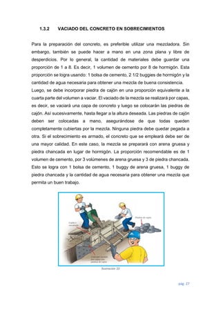 pág. 27
1.3.2 VACIADO DEL CONCRETO EN SOBRECIMIENTOS
Para la preparación del concreto, es preferible utilizar una mezcladora. Sin
embargo, también se puede hacer a mano en una zona plana y libre de
desperdicios. Por lo general, la cantidad de materiales debe guardar una
proporción de 1 a 8. Es decir, 1 volumen de cemento por 8 de hormigón. Esta
proporción se logra usando: 1 bolsa de cemento, 2 1/2 buggies de hormigón y la
cantidad de agua necesaria para obtener una mezcla de buena consistencia.
Luego, se debe incorporar piedra de cajón en una proporción equivalente a la
cuarta parte del volumen a vaciar. El vaciado de la mezcla se realizará por capas,
es decir, se vaciará una capa de concreto y luego se colocarán las piedras de
cajón. Así sucesivamente, hasta llegar a la altura deseada. Las piedras de cajón
deben ser colocadas a mano, asegurándose de que todas queden
completamente cubiertas por la mezcla. Ninguna piedra debe quedar pegada a
otra. Si el sobrecimiento es armado, el concreto que se empleará debe ser de
una mayor calidad. En este caso, la mezcla se preparará con arena gruesa y
piedra chancada en lugar de hormigón. La proporción recomendable es de 1
volumen de cemento, por 3 volúmenes de arena gruesa y 3 de piedra chancada.
Esto se logra con 1 bolsa de cemento, 1 buggy de arena gruesa, 1 buggy de
piedra chancada y la cantidad de agua necesaria para obtener una mezcla que
permita un buen trabajo.
Ilustración 10
 