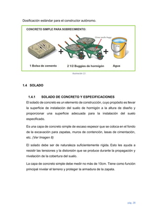 pág. 28
Dosificación estándar para el constructor autónomo.
1.4 SOLADO
1.4.1 SOLADO DE CONCRETO Y ESPECIFICACIONES
El solado de concreto es un elemento de construcción, cuyo propósito es llevar
la superficie de instalación del suelo de hormigón a la altura de diseño y
proporcionar una superficie adecuada para la instalación del suelo
especificado.
Es una capa de concreto simple de escaso espesor que se coloca en el fondo
de la excavación para zapatas, muros de contención, lasas de cimentación,
etc. (Ver Imagen 8)
El solado debe ser de naturaleza suficientemente rígida. Esto les ayuda a
resistir las tensiones y la distorsión que se produce durante la propagación y
nivelación de la cobertura del suelo.
La capa de concreto simple debe medir no más de 10cm. Tiene como función
principal nivelar el terreno y proteger la armadura de la zapata.
Ilustración 11
 