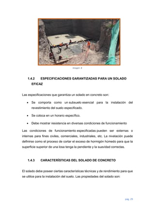 pág. 29
1.4.2 ESPECIFICACIONES GARANTIZADAS PARA UN SOLADO
EFICAZ
Las especificaciones que garantiza un solado en concreto son:
 Se comporta como un subsuelo esencial para la instalación del
revestimiento del suelo especificado.
 Se coloca en un horario específico.
 Debe mostrar resistencia en diversas condiciones de funcionamiento
Las condiciones de funcionamiento especificadas pueden ser externas o
internas para fines civiles, comerciales, industriales, etc. La nivelación puede
definirse como el proceso de cortar el exceso de hormigón húmedo para que la
superficie superior de una losa tenga la pendiente y la suavidad correctas.
1.4.3 CARACTERÍSTICAS DEL SOLADO DE CONCRETO
El solado debe poseer ciertas características técnicas y de rendimiento para que
se utilice para la instalación del suelo. Las propiedades del solado son:
Imagen 8
 