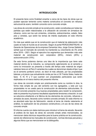 pág. 3
INTRODUCCIÓN
El presente tiene como finalidad enseñar a cerca de los tipos de obras que se
pueden ejecutar teniendo como materia constructiva el concreto sin refuerzo
estructural de acero, también conocido como concreto simple.
Las obras de concreto simple en la construcción, están constituidas por todas las
partidas que estén relacionadas a la utilización de concreto sin armadura de
refuerzo, como son los sub cimientos, cimientos, sobrecimientos, solado, falso
piso y veredas, que serán los temas de interés explicados en este informe
académico.
Es más que sabido que en la construcción que el material de elaboración más
usado en todo el mundo es el concreto. Según el portal PERÚCONSTRUYE: el
Gerente de Operaciones de la empresa Cementos Inka, Jorge Correa Saldaña,
señaló que el mercado de concreto ha mantenido su crecimiento de 3% entre
años 2018 – 2021; Según el ejecutivo los segmentos que demandan más este
material de construcción son: corporativo (65%), minero (20%) y
autoconstrucción (15%).
De esta forma podemos darnos una idea de la importancia que tiene este
material dentro de la industria, su componente aglomerante es el cemento y
como la innovación se presenta a través del tiempo este material de origen
calcáreo tiene en el Perú 5 variantes los cuales se denominan desde el tipo I que
es el cemento portland común, es decir el más utilizado, por las propiedades
básicas y el precio que actualmente ronda por los s/.30 Treinta Soles; hasta los
tipos II; III; IV y V que cuentan con propiedades particulares que serán
explicadas en el marco teórico del presente informe.
Las obras de concreto simple son prácticamente como su nombre lo dice, la
forma más simple de uso del cemento con los agregados, y este por sus
propiedades no es usado para la construcción de elementos estructurales. Si
bien el concreto presenta muy buenas propiedades para resistir la compresión,
este no presenta muy buenos resultados soportando tensiones a tracción, lo cual
se soluciona añadiendo a la fábrica de los elementos de concreto, refuerzos o
armados de acero, llevando como nombre concreto armado; En este informe no
se abordará este tipo de fabricación, siendo el tema de interés netamente el
análisis, la explicación de los procesos constructivos y el uso de las obras de
concreto simple.
El informe cuenta con datos teóricos para introducir el tema de estudio, llevando
al análisis de los tipos de obras de concreto simple antes mencionados, se
mencionan datos técnicos requeridos para la buena práctica en la construcción,
siendo de referencia los manuales de construcción, normas técnicas peruanas y
algunos libros que se mencionaran en la bibliografía.
 