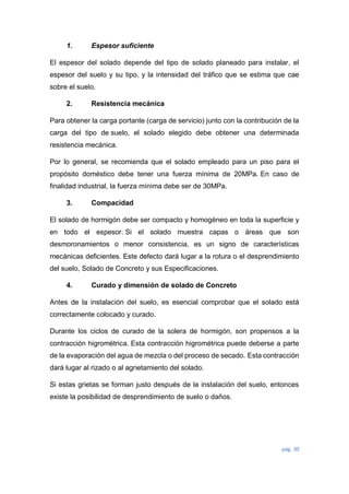 pág. 30
1. Espesor suficiente
El espesor del solado depende del tipo de solado planeado para instalar, el
espesor del suelo y su tipo, y la intensidad del tráfico que se estima que cae
sobre el suelo.
2. Resistencia mecánica
Para obtener la carga portante (carga de servicio) junto con la contribución de la
carga del tipo de suelo, el solado elegido debe obtener una determinada
resistencia mecánica.
Por lo general, se recomienda que el solado empleado para un piso para el
propósito doméstico debe tener una fuerza mínima de 20MPa. En caso de
finalidad industrial, la fuerza mínima debe ser de 30MPa.
3. Compacidad
El solado de hormigón debe ser compacto y homogéneo en toda la superficie y
en todo el espesor. Si el solado muestra capas o áreas que son
desmoronamientos o menor consistencia, es un signo de características
mecánicas deficientes. Este defecto dará lugar a la rotura o el desprendimiento
del suelo, Solado de Concreto y sus Especificaciones.
4. Curado y dimensión de solado de Concreto
Antes de la instalación del suelo, es esencial comprobar que el solado está
correctamente colocado y curado.
Durante los ciclos de curado de la solera de hormigón, son propensos a la
contracción higrométrica. Esta contracción higrométrica puede deberse a parte
de la evaporación del agua de mezcla o del proceso de secado. Esta contracción
dará lugar al rizado o al agrietamiento del solado.
Si estas grietas se forman justo después de la instalación del suelo, entonces
existe la posibilidad de desprendimiento de suelo o daños.
 
