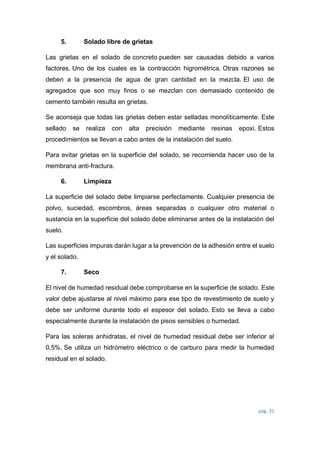 pág. 31
5. Solado libre de grietas
Las grietas en el solado de concreto pueden ser causadas debido a varios
factores. Uno de los cuales es la contracción higrométrica. Otras razones se
deben a la presencia de agua de gran cantidad en la mezcla. El uso de
agregados que son muy finos o se mezclan con demasiado contenido de
cemento también resulta en grietas.
Se aconseja que todas las grietas deben estar selladas monolíticamente. Este
sellado se realiza con alta precisión mediante resinas epoxi. Estos
procedimientos se llevan a cabo antes de la instalación del suelo.
Para evitar grietas en la superficie del solado, se recomienda hacer uso de la
membrana anti-fractura.
6. Limpieza
La superficie del solado debe limpiarse perfectamente. Cualquier presencia de
polvo, suciedad, escombros, áreas separadas o cualquier otro material o
sustancia en la superficie del solado debe eliminarse antes de la instalación del
suelo.
Las superficies impuras darán lugar a la prevención de la adhesión entre el suelo
y el solado.
7. Seco
El nivel de humedad residual debe comprobarse en la superficie de solado. Este
valor debe ajustarse al nivel máximo para ese tipo de revestimiento de suelo y
debe ser uniforme durante todo el espesor del solado. Esto se lleva a cabo
especialmente durante la instalación de pisos sensibles o humedad.
Para las soleras anhidratas, el nivel de humedad residual debe ser inferior al
0,5%. Se utiliza un hidrómetro eléctrico o de carburo para medir la humedad
residual en el solado.
 
