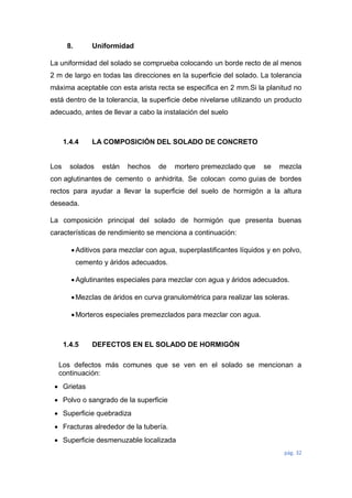 pág. 32
8. Uniformidad
La uniformidad del solado se comprueba colocando un borde recto de al menos
2 m de largo en todas las direcciones en la superficie del solado. La tolerancia
máxima aceptable con esta arista recta se especifica en 2 mm.Si la planitud no
está dentro de la tolerancia, la superficie debe nivelarse utilizando un producto
adecuado, antes de llevar a cabo la instalación del suelo
1.4.4 LA COMPOSICIÓN DEL SOLADO DE CONCRETO
Los solados están hechos de mortero premezclado que se mezcla
con aglutinantes de cemento o anhidrita. Se colocan como guías de bordes
rectos para ayudar a llevar la superficie del suelo de hormigón a la altura
deseada.
La composición principal del solado de hormigón que presenta buenas
características de rendimiento se menciona a continuación:
Aditivos para mezclar con agua, superplastificantes líquidos y en polvo,
cemento y áridos adecuados.
Aglutinantes especiales para mezclar con agua y áridos adecuados.
Mezclas de áridos en curva granulométrica para realizar las soleras.
Morteros especiales premezclados para mezclar con agua.
1.4.5 DEFECTOS EN EL SOLADO DE HORMIGÓN
Los defectos más comunes que se ven en el solado se mencionan a
continuación:
 Grietas
 Polvo o sangrado de la superficie
 Superficie quebradiza
 Fracturas alrededor de la tubería.
 Superficie desmenuzable localizada
 