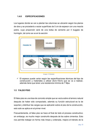 pág. 33
1.4.6 ESPECIFICACIONES
Los lugares donde se van a plantar las columnas se ubicarán según los planos
de obra y se procederá a vaciar superficies de 5 cm de espesor con una mezcla
pobre, cuya proporción será de una bolsa de cemento por 4 buggies de
hormigón, tal como se ve en la sección
 El espesor puede variar según las especificaciones técnicas del tipo de
construcción y materiales a utilizar (5cm-10cm) que se va a realizar,
además tiene que tener una resistencia mínima de 7 Mpa.
1.5 FALSO PISO
El falso piso es una losa de concreto simple que se vacía sobre el terreno natural
después de haber sido compactado, además su función estructural es la de
soportar y distribuir las cargas que se aplicarán sobre el piso de la construcción,
esto solo se aplica en el primer nivel.
Frecuentemente, el falso piso se hace al final de todo el proceso constructivo;
sin embargo, es mucho mejor construirlo después de los sobre cimientos. Esto
nos permite trabajar en forma más limpia y ordenada, mejora el tránsito de la
Imagen 9 (Solado)
 