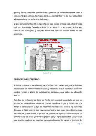 pág. 34
Ilustración 12
gente y de las carretillas, permite la recuperación de materiales que se caen al
piso, como, por ejemplo, la mezcla para asentar ladrillos y le da más estabilidad
a los puntales y los andamios de trabajo.
El piso generalmente está compuesto por tres capas: el falso piso, el contrapiso
y el piso terminado. Cuando se trata de un segundo o tercer piso, éstos sólo
constan del contrapiso y del piso terminado, que se colocan sobre la losa
aligerada.
PROCESO CONSTRUCTIVO
Antes de preparar tu mezcla para hacer el falso piso, debes asegurarte de haber
hecho todas las instalaciones sanitarias y eléctricas. Si aún no las has instalado,
puedes revisar el plano de instalaciones sanitarias para saber su ubicación
exacta.
Este tipo de instalaciones debe ser hecha por personal capacitado, ya que los
errores en instalaciones sanitarias pueden ocasionar fugas y filtraciones que
dañen la construcción. Luego de hacer las instalaciones, todavía no es tiempo
de pasar al falso piso, ya que hay que corroborar que estas estén bien hechas;
para ello se puede hacer la prueba de presión de agua (consta en tapar los
terminales de las redes y simular la presión por 24 horas completas. Después de
esta prueba, protege las tuberías con concreto antes de vaciar el concreto del
 