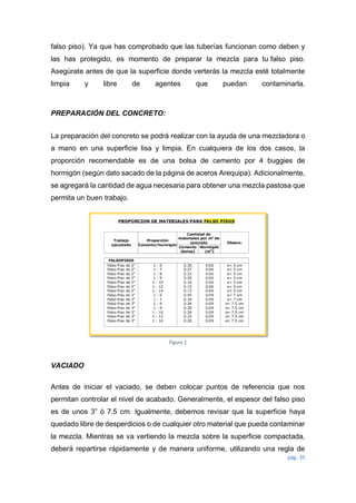 pág. 35
Figura 1
falso piso). Ya que has comprobado que las tuberías funcionan como deben y
las has protegido, es momento de preparar la mezcla para tu falso piso.
Asegúrate antes de que la superficie donde verterás la mezcla esté totalmente
limpia y libre de agentes que puedan contaminarla.
PREPARACIÓN DEL CONCRETO:
La preparación del concreto se podrá realizar con la ayuda de una mezcladora o
a mano en una superficie lisa y limpia. En cualquiera de los dos casos, la
proporción recomendable es de una bolsa de cemento por 4 buggies de
hormigón (según dato sacado de la página de aceros Arequipa). Adicionalmente,
se agregará la cantidad de agua necesaria para obtener una mezcla pastosa que
permita un buen trabajo.
VACIADO
Antes de iniciar el vaciado, se deben colocar puntos de referencia que nos
permitan controlar el nivel de acabado. Generalmente, el espesor del falso piso
es de unos 3” ó 7.5 cm. Igualmente, debemos revisar que la superficie haya
quedado libre de desperdicios o de cualquier otro material que pueda contaminar
la mezcla. Mientras se va vertiendo la mezcla sobre la superficie compactada,
deberá repartirse rápidamente y de manera uniforme, utilizando una regla de
 