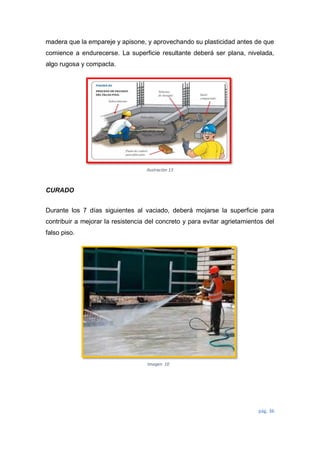pág. 36
Ilustración 13
Imagen 10
madera que la empareje y apisone, y aprovechando su plasticidad antes de que
comience a endurecerse. La superficie resultante deberá ser plana, nivelada,
algo rugosa y compacta.
CURADO
Durante los 7 días siguientes al vaciado, deberá mojarse la superficie para
contribuir a mejorar la resistencia del concreto y para evitar agrietamientos del
falso piso.
 