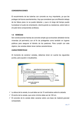 pág. 37
CONSIDERACIONES
El recubrimiento de las tuberías con concreto es muy importante, ya que las
protegen de futuros asentamientos. Hay que considerar que una filtración debajo
de los falsos pisos no se puede detectar, y que a lo largo del tiempo puede
humedecer el suelo de cimentación, disminuyendo su resistencia, sobre todo si
el suelo tiene componentes arcillosos.
1.6 VEREDAS
Son construcciones hechas de concreto simple que se levantan alrededor de las
viviendas (el perímetro) con el fin de protegerlas como también en lugares
públicos para asegurar el tránsito de los peatones. Para cumplir con este
objetivo, las veredas deben tener ciertas características.
CARACTERÍSTICAS
Al momento de construir veredas, debemos tener en cuenta los siguientes
puntos, para ayudar a visualizarlos.
 La altura de la vereda, la cual debe ser de 15 centímetros sobre la calzada.
 El ancho de la vereda, que como mínimo debe ser de 120 cm.
 El concreto de la vereda debe vaciarse sobre una base de material granular
compactado.
 