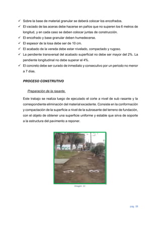 pág. 38
 Sobre la base de material granular se deberá colocar los encofrados.
 El vaciado de las aceras debe hacerse en paños que no superen los 6 metros de
longitud, y en cada caso se deben colocar juntas de construcción.
 El encofrado y base granular deben humedecerse.
 El espesor de la losa debe ser de 10 cm.
 El acabado de la vereda debe estar nivelado, compactado y rugoso.
 La pendiente transversal del acabado superficial no debe ser mayor del 2%. La
pendiente longitudinal no debe superar el 4%.
 El concreto debe ser curado de inmediato y consecutivo por un periodo no menor
a 7 días.
PROCESO CONSTRUTIVO
Preparación de la rasante.
Este trabajo se realiza luego de ejecutado el corte a nivel de sub rasante y la
correspondiente eliminación del material excedente. Consiste en la conformación
y compactación de la superficie a nivel de la subrasante del terreno de fundación,
con el objeto de obtener una superficie uniforme y estable que sirva de soporte
a la estructura del pavimento a reponer.
Imagen 11
 