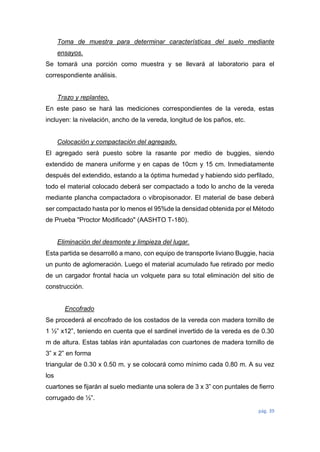 pág. 39
Toma de muestra para determinar características del suelo mediante
ensayos.
Se tomará una porción como muestra y se llevará al laboratorio para el
correspondiente análisis.
Trazo y replanteo.
En este paso se hará las mediciones correspondientes de la vereda, estas
incluyen: la nivelación, ancho de la vereda, longitud de los paños, etc.
Colocación y compactación del agregado.
El agregado será puesto sobre la rasante por medio de buggies, siendo
extendido de manera uniforme y en capas de 10cm y 15 cm. Inmediatamente
después del extendido, estando a la óptima humedad y habiendo sido perfilado,
todo el material colocado deberá ser compactado a todo lo ancho de la vereda
mediante plancha compactadora o vibropisonador. El material de base deberá
ser compactado hasta por lo menos el 95%de la densidad obtenida por el Método
de Prueba "Proctor Modificado" (AASHTO T-180).
Eliminación del desmonte y limpieza del lugar.
Esta partida se desarrolló a mano, con equipo de transporte liviano Buggie, hacia
un punto de aglomeración. Luego el material acumulado fue retirado por medio
de un cargador frontal hacia un volquete para su total eliminación del sitio de
construcción.
Encofrado
Se procederá al encofrado de los costados de la vereda con madera tornillo de
1 ½” x12”, teniendo en cuenta que el sardinel invertido de la vereda es de 0.30
m de altura. Estas tablas irán apuntaladas con cuartones de madera tornillo de
3” x 2” en forma
triangular de 0.30 x 0.50 m. y se colocará como mínimo cada 0.80 m. A su vez
los
cuartones se fijarán al suelo mediante una solera de 3 x 3” con puntales de fierro
corrugado de ½”.
 
