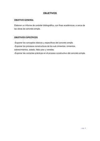 pág. 4
OBJETIVOS
OBJETIVO GENERAL
Elaborar un informe de carácter bibliográfico, con fines académicos; a cerca de
las obras de concreto simple.
OBJETIVOS ESPECÍFICOS
-Exponer los conceptos básicos y específicos del concreto simple.
-Exponer los procesos constructivos de los sub cimientos, cimientos,
sobrecimientos, solado, falso piso y veredas.
-Exponer las correctas prácticas en el proceso constructivo del concreto simple.
 