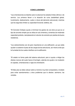 pág. 41
CONCLUSIONES
*Las cimentaciones se diseñan para no alcanzar los estados límites últimos o de
servicio. Los primeros llevan a la situación de ruina (estabilidad global,
hundimiento, deslizamiento, vuelco o rotura del elemento estructural), mientras
que los segundos limitan su capacidad funcional, estética, etc.
*El Concreto Ciclópeo ayuda a minimizar los gastos de una obra ya que es un
tipo de concreto simple que se utiliza en sub cimientos y cimientos de moderada
capacidad portante, reemplazando el volumen de cemento por piedras de buena
resistencia.
*Los sobrecimientos son de gran importancia en una edificación, ya que estás
ayudan a sostener el peso de las cargas de las estructuras, así mismo evita que
la humedad de los suelos interfiera con la edificación.
*El solado no forma parte del sistema estructural, pero si ayuda a mitigar los
efectos nocivos del suelo hacia el hormigón, además de ayudar a la nivelación
en zapatas, cimentaciones o vigas de cimentación.
*El falso piso se debe colocar sobre un terreno muy bien compactado y nivelado
para evitar asentamientos u otros problemas que lo afecten. asimismo, las
veredas.
 