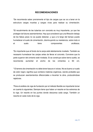 pág. 42
RECOMENDACIONES
*Se recomienda saber previamente el tipo de cargas que se va a tener en la
estructura cargas muertas y cargas vivas para realizar su cimentación.
*El recubrimiento de las tuberías con concreto es muy importante, ya que las
protegen de futuros asentamientos. Hay que considerar que una filtración debajo
de los falsos pisos no se puede detectar, y que a lo largo del tiempo puede
humedecer el suelo de cimentación, disminuyendo su resistencia, sobre todo si
el suelo tiene componentes arcillosos.
*Es importante que el fondo de la zanja esté debidamente nivelado. También es
necesario humedecer las zanjas antes de llenar el concreto. Conviene que la
parte superior del cimiento esté nivelada. Si se construye sobre tierra suelta, se
recomienda aumentar el ancho de los cimientos a 60 cm.
* El terreno de cimentación no debe tener basura ni raíces. No es bueno un suelo
de color negro; significa que contiene materias orgánicas, siendo probable que
se produzcan asentamientos diferenciales a levantar la obra, produciéndose
rajaduras.
*Para el análisis de viga de fundación por el método flexible es importante tomar
en cuenta lo siguientes: Siempre tiene que haber un resorte en los extremos de
la viga. Un resorte en los puntos donde descansa cada carga. También un
resorte en cada nodo de la viga.
 