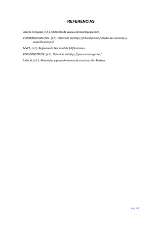 pág. 43
REFERENCIAS
Aceros Arequipa. (s.f.). Obtenido de www.acerosarequipa.com
CONSTRUCCION CIVIL. (s.f.). Obtenido de https://inforcivil.com/solado-de-concreto-y-
especificaciones/
MVCS. (s.f.). Reglamento Nacional de Edificaciones .
PERÚCONSTRUYE. (s.f.). Obtenido de https://peruconstruye.net/
Salle, U. (s.f.). Materiales y procedimientos de construcción. Mexico.
 