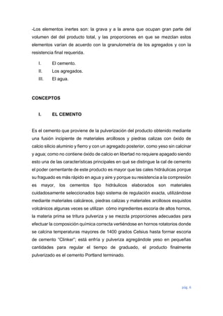 pág. 6
-Los elementos inertes son: la grava y a la arena que ocupan gran parte del
volumen del del producto total, y las proporciones en que se mezclan estos
elementos varían de acuerdo con la granulometría de los agregados y con la
resistencia final requerida.
I. El cemento.
II. Los agregados.
III. El agua.
CONCEPTOS
I. EL CEMENTO
Es el cemento que proviene de la pulverización del producto obtenido mediante
una fusión incipiente de materiales arcillosos y piedras calizas con óxido de
calcio silicio aluminio y fierro y con un agregado posterior, como yeso sin calcinar
y agua; como no contiene óxido de calcio en libertad no requiere apagado siendo
esto una de las características principales en qué se distingue la cal de cemento
el poder cementante de este producto es mayor que las cales hidráulicas porque
su fraguado es más rápido en agua y aire y porque su resistencia a la compresión
es mayor, los cementos tipo hidráulicos elaborados son materiales
cuidadosamente seleccionados bajo sistema de regulación exacta, utilizándose
mediante materiales calcáreos, piedras calizas y materiales arcillosos esquistos
volcánicos algunas veces se utilizan cómo ingredientes escoria de altos hornos,
la materia prima se tritura pulveriza y se mezcla proporciones adecuadas para
efectuar la composición química correcta vertiéndose en hornos rotatorios donde
se calcina temperaturas mayores de 1400 grados Celsius hasta formar escoria
de cemento “Clinker”; está enfría y pulveriza agregándole yeso en pequeñas
cantidades para regular el tiempo de graduado, el producto finalmente
pulverizado es el cemento Portland terminado.
 