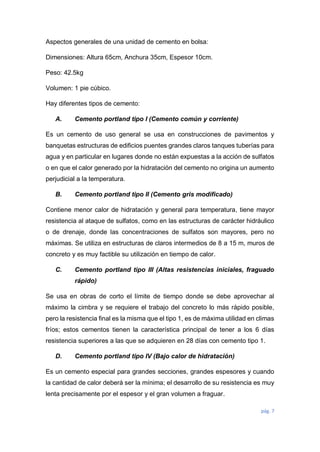 pág. 7
Aspectos generales de una unidad de cemento en bolsa:
Dimensiones: Altura 65cm, Anchura 35cm, Espesor 10cm.
Peso: 42.5kg
Volumen: 1 pie cúbico.
Hay diferentes tipos de cemento:
A. Cemento portland tipo I (Cemento común y corriente)
Es un cemento de uso general se usa en construcciones de pavimentos y
banquetas estructuras de edificios puentes grandes claros tanques tuberías para
agua y en particular en lugares donde no están expuestas a la acción de sulfatos
o en que el calor generado por la hidratación del cemento no origina un aumento
perjudicial a la temperatura.
B. Cemento portland tipo II (Cemento gris modificado)
Contiene menor calor de hidratación y general para temperatura, tiene mayor
resistencia al ataque de sulfatos, como en las estructuras de carácter hidráulico
o de drenaje, donde las concentraciones de sulfatos son mayores, pero no
máximas. Se utiliza en estructuras de claros intermedios de 8 a 15 m, muros de
concreto y es muy factible su utilización en tiempo de calor.
C. Cemento portland tipo III (Altas resistencias iniciales, fraguado
rápido)
Se usa en obras de corto el límite de tiempo donde se debe aprovechar al
máximo la cimbra y se requiere el trabajo del concreto lo más rápido posible,
pero la resistencia final es la misma que el tipo 1, es de máxima utilidad en climas
fríos; estos cementos tienen la característica principal de tener a los 6 días
resistencia superiores a las que se adquieren en 28 días con cemento tipo 1.
D. Cemento portland tipo IV (Bajo calor de hidratación)
Es un cemento especial para grandes secciones, grandes espesores y cuando
la cantidad de calor deberá ser la mínima; el desarrollo de su resistencia es muy
lenta precisamente por el espesor y el gran volumen a fraguar.
 