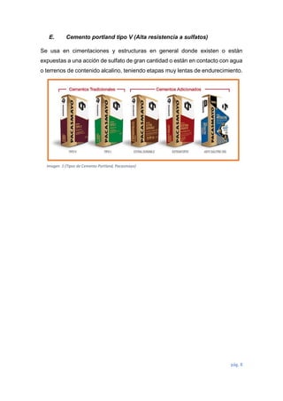 pág. 8
E. Cemento portland tipo V (Alta resistencia a sulfatos)
Se usa en cimentaciones y estructuras en general donde existen o están
expuestas a una acción de sulfato de gran cantidad o están en contacto con agua
o terrenos de contenido alcalino, teniendo etapas muy lentas de endurecimiento.
Imagen 1 (Tipos de Cemento Portland, Pacasmayo)
 