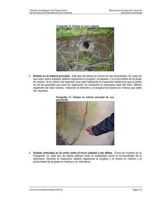 Estudio e Investigación del Estado Actual                                Manual para la Inspección Visual de
de las Obras de la Red Nacional de Carreteras                                        Estructuras de Drenaje




                            Fotografía 10. Grietas en muro cabezal




•   Grietas en la tubería principal. Este tipo de daños es común en las alcantarillas. En caso de
    que sean tubos aislados deberá registrarse la longitud, el espesor y la profundidad de la grieta
    en metros. Si el criterio del ingeniero que está realizando la inspección determina que la grieta
    es de tal gravedad que para su reparación es necesario el reemplazo total del tubo, deberá
    registrarlo de esta manera, indicando el diámetro y la longitud de tubería en metros que debe
    ser reparada.

                            Fotografía 11. Grietas en tubería principal de una
                            alcantarilla




•   Grietas verticales en la unión entre el muro cabezal y las aletas. Como se muestra en la
    Fotografía 12, este tipo de daños afectan tanto la estabilidad como la funcionalidad de la
    estructura. Durante la inspección deberá registrarse la longitud y el ancho en metros y la
    profundidad de la grieta en metros o en milímetros.




Convenio Interadministrativo 587-03                                                               Página 15
 
