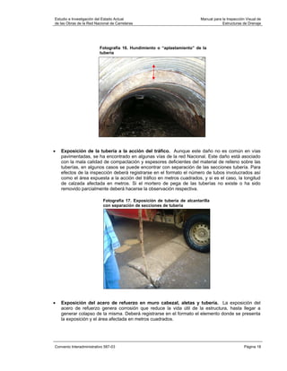 Estudio e Investigación del Estado Actual                                  Manual para la Inspección Visual de
de las Obras de la Red Nacional de Carreteras                                          Estructuras de Drenaje




                          Fotografía 16. Hundimiento o “aplastamiento” de la
                          tubería




•   Exposición de la tubería a la acción del tráfico. Aunque este daño no es común en vías
    pavimentadas, se ha encontrado en algunas vías de la red Nacional. Este daño está asociado
    con la mala calidad de compactación y espesores deficientes del material de relleno sobre las
    tuberías, en algunos casos se puede encontrar con separación de las secciones tubería. Para
    efectos de la inspección deberá registrarse en el formato el número de tubos involucrados así
    como el área expuesta a la acción del tráfico en metros cuadrados, y si es el caso, la longitud
    de calzada afectada en metros. Si el mortero de pega de las tuberías no existe o ha sido
    removido parcialmente deberá hacerse la observación respectiva.

                            Fotografía 17. Exposición de tubería de alcantarilla
                            con separación de secciones de tubería




•   Exposición del acero de refuerzo en muro cabezal, aletas y tubería. La exposición del
    acero de refuerzo genera corrosión que reduce la vida útil de la estructura, hasta llegar a
    generar colapso de la misma. Deberá registrarse en el formato el elemento donde se presenta
    la exposición y el área afectada en metros cuadrados.




Convenio Interadministrativo 587-03                                                                 Página 18
 