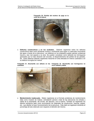 Estudio e Investigación del Estado Actual                               Manual para la Inspección Visual de
de las Obras de la Red Nacional de Carreteras                                       Estructuras de Drenaje




                            Fotografía 20. Pérdida del mortero de pega en la
                            unión de la tubería




•   Defectos constructivos y en los acabados. Deberán registrarse todos los defectos
    constructivos tales como pendiente inversa o insuficiente para lograr un adecuado movimiento
    del agua a través de la estructura. Los defectos en los acabados pueden generar problemas
    futuros y dan mal aspecto a la obra. Se pueden considerar como defectos los hormigueros
    generados por la mala vibración del concreto, el desprendimiento del pañete de las paredes,
    etc. Estos defectos deberán registrarse indicando en área afectada en metros cuadrados o en
    su defecto la longitud en metros.

Fotografía 21. Alcantarilla con defecto en los      Fotografía 22. Alcantarilla con hormigueros en
acabados                                            muro cabezal y aletas




•   Mantenimiento inadecuado. Deben registrarse en el formato problemas de mantenimiento
    tales como invasión de maleza, colmatación parcial o total de las estructuras de entrada y
    salida de la alcantarilla, del encole, del descole y de la tubería, También se registrarán los
    efectos antrópicos tales como acumulación de materiales de construcción, basuras, golpes,
    etc., que afectan el buen funcionamiento de la estructura. Este daño se registrará indicando el
    porcentaje de tubo obstruido (con respecto al diámetro del mismo).


Convenio Interadministrativo 587-03                                                              Página 20
 