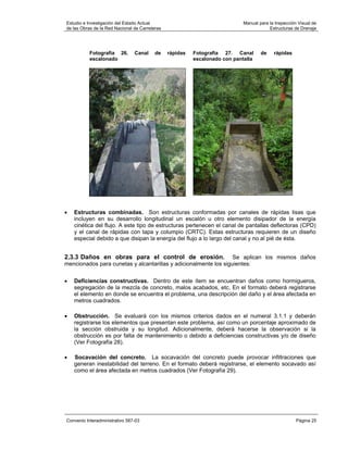 Estudio e Investigación del Estado Actual                                    Manual para la Inspección Visual de
de las Obras de la Red Nacional de Carreteras                                            Estructuras de Drenaje




           Fotografía 26.       Canal     de    rápidas   Fotografía 27. Canal       de    rápidas
           escalonado                                     escalonado con pantalla




•   Estructuras combinadas. Son estructuras conformadas por canales de rápidas lisas que
    incluyen en su desarrollo longitudinal un escalón u otro elemento disipador de la energía
    cinética del flujo. A este tipo de estructuras pertenecen el canal de pantallas deflectoras (CPD)
    y el canal de rápidas con tapa y columpio (CRTC). Estas estructuras requieren de un diseño
    especial debido a que disipan la energía del flujo a lo largo del canal y no al pié de ésta.


2.3.3 Daños en obras para el control de erosión.                  Se aplican los mismos daños
mencionados para cunetas y alcantarillas y adicionalmente los siguientes:


•   Deficiencias constructivas. Dentro de este ítem se encuentran daños como hormigueros,
    segregación de la mezcla de concreto, malos acabados, etc. En el formato deberá registrarse
    el elemento en donde se encuentra el problema, una descripción del daño y el área afectada en
    metros cuadrados.

•   Obstrucción. Se evaluará con los mismos criterios dados en el numeral 3.1.1 y deberán
    registrarse los elementos que presentan este problema, así como un porcentaje aproximado de
    la sección obstruida y su longitud. Adicionalmente, deberá hacerse la observación si la
    obstrucción es por falta de mantenimiento o debido a deficiencias constructivas y/o de diseño
    (Ver Fotografía 28).

•   Socavación del concreto. La socavación del concreto puede provocar infiltraciones que
    generan inestabilidad del terreno. En el formato deberá registrarse, el elemento socavado así
    como el área afectada en metros cuadrados (Ver Fotografía 29).




Convenio Interadministrativo 587-03                                                                   Página 25
 