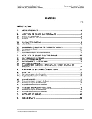 Estudio e Investigación del Estado Actual                                                               Manual para la Inspección Visual de
de las Obras de la Red Nacional de Carreteras                                                                       Estructuras de Drenaje




                                                           CONTENIDO
                                                                                                                                             pág.


INTRODUCCIÓN

1.      GENERALIDADES .................................................................................... 4

2.      CONTROL DE AGUAS SUPERFICIALES ................................................ 5
2.1     DRENAJE LONGITUDINAL............................................................................................... 5
2.1.1   Cunetas. .............................................................................................................................. 5

2.2     DRENAJE TRANSVERSAL ............................................................................................. 12
2.2.1   Alcantarillas. ...................................................................................................................... 12

2.3     OBRAS PARA EL CONTROL DE EROSIÓN EN TALUDES.......................................... 21
2.3.1   Canales de conducción..................................................................................................... 21
2.3.2   Disipadores. ...................................................................................................................... 23
2.3.3   Daños en obras para el control de erosión. ...................................................................... 25
3.      CONTROL DE AGUAS SUBTERRÁNEAS ............................................. 28
3.1     FILTROS SUBSUPERFICALES ...................................................................................... 28
3.2     DRENES HORIZONTALES .............................................................................................. 29
3.3     POZOS VERTICALES DE DRENAJE.............................................................................. 30
3.4     GALERÍAS DE DRENAJE................................................................................................ 31
3.5     DAÑOS TÍPICOS EN DRENES HORIZONTALES, POZOS Y GALERÍAS DE
        DRENAJE ......................................................................................................................... 31
4.      CAPTURA DE INFORMACIÓN EN CAMPO ........................................... 32
4.1     CUNETAS ......................................................................................................................... 32
4.1.1   Formato de captura de información. ................................................................................. 32
4.1.2   Captura de información en el formato. ............................................................................ 36

4.2     ALCANTARILLAS ............................................................................................................ 37
4.2.1   Procedimiento para el registro de daños. ......................................................................... 37
4.2.2   Formato de captura de información. ................................................................................. 38
4.2.3   Captura de información en el formato............................................................................... 43

4.3     OBRAS DE DRENAJE SUBTERRÁNEAS ...................................................................... 45
4.3.1   Formato de captura de información. ................................................................................. 45
4.3.2   Captura de información en el formato............................................................................... 46
5.      REPORTE DE DAÑOS ............................................................................ 49

6.      BIBLIOGRAFÍA ....................................................................................... 50




Convenio Interadministrativo 587-03
 
