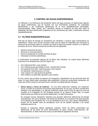 Estudio e Investigación del Estado Actual                              Manual para la Inspección Visual de
de las Obras de la Red Nacional de Carreteras                                      Estructuras de Drenaje




                          3. CONTROL DE AGUAS SUBTERRÁNEAS
La infiltración y los fenómenos del transporte interno del agua producen un determinado régimen
de aguas subterráneas, que de acuerdo con sus movimientos periódicos, los eventuales
afloramientos y las condiciones geotécnicas de la zona (estratificaciones permeables,
discontinuidades, fallas, grietas, etc.), permitirán estimar la incidencia de este flujo sobre la
estabilidad del talud (disminución progresiva de las condiciones del suelo y fenómenos erosivos
desestabilizadores).


3.1 FILTROS SUBSUPERFICALES
Este tipo de obras de drenaje se caracterizan por recolectar y conducir agua subsuperficial y/o
subterránea. Tienen como función principal, evitar que las capas de materiales que componen la
estructura de pavimento estén en contacto con flujos de agua que pueden conducir a un deterioro
prematuro de la vía. Otras funciones de los filtros son las siguientes:

•   Disminuir presiones de poros
•   Disminuir el nivel piezométrico
•   Disminuir gradientes de energía de flojos de agua
•   Interceptar corrientes subterráneas.

A continuación se presentan algunos de los filtros más utilizados, los cuales tienen diferentes
funciones en la infraestructura vial (Ver Figura 10):

•   Con material de filtro y tubo colector.
•   Con material grueso permeable sin tubo, llamado filtro francés.
•   Con geotextil como filtro, material grueso y tubo colector.
•   Con geotextil, material grueso y sin tubo.
•   Tubo colector con capa gruesa de geotextil
•   Drén sintético con geomalla, geotextil y tubo colector

Es muy común que los filtros se taponen por transporte y depositación de las partículas finas del
suelo; un buen diseño debe contemplar esta posibilidad y tomar las correcciones necesarias, sin
evitar que el filtro cumpla su principal función: permitir una rápida filtración del agua.

•   Daños típicos y forma de medición. Es muy difícil determinar mediante una inspección
    visual, si el filtro se encuentra funcionando adecuadamente. En las vías, los filtros normalmente
    entregan a las alcantarillas y en algunas ocasiones puede verse el flujo de agua tal como se
    muestra en la Fotografía 33. Sin embargo aunque no se observe ningún flujo, no puede
    determinarse que el filtro se encuentra deteriorado o no está funcionando.
    Es necesario buscar indicadores indirectos que permitan determinar deficiencias de drenaje
    subsuperficial. Uno de los factores más fáciles de identificar es la presencia de agua fluyendo
    en la calzada (Ver Fotografía 34), o en los alrededores de la vía y que causan inestabilidad y
    erosión de los taludes, tanto de terraplenes como de los taludes naturales y los cortes
    realizados para la vía.

    Durante la inspección deberá registrarse cualquier indicio de daños ocasionados por
    deficiencias de los filtros tal como afloramientos de agua, erosión, deformaciones, etc.
    Adicionalmente, se debe mencionar el tipo y la densidad de vegetación del talud.


Convenio Interadministrativo 587-03                                                             Página 28
 