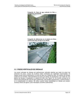 Estudio e Investigación del Estado Actual                                  Manual para la Inspección Visual de
de las Obras de la Red Nacional de Carreteras                                          Estructuras de Drenaje




                           Fotografía 33. Flujo de agua saliendo de filtro y
                           entregando a alcantarilla




                            Fotografía 34. Deficiencias en el sistema de filtros
                            ocasionando flujo de agua en la calzada




3.3 POZOS VERTICALES DE DRENAJE
Los pozos verticales de drenaje son perforaciones verticales abiertas que tratan de aliviar las
presiones de poros, cuando los acuíferos están confinados por materiales impermeables. El
espacio anular entre la perforación y el tubo se llena con material de filtro. Su sistema de drenaje
puede ser por bombeo, interconectando los pozos por drenes de penetración o por medio de una
galería de drenaje o empleando un sistema de sifón (Ver Figura 12). Su función principal es la
disminución temporal del nivel de agua subterránea, para facilitar excavaciones y construcciones o
en la estabilización de laderas. Se utiliza cuando existe inestabilidad en taludes por presión
excesiva interna de aguas o para interceptar corrientes subterráneas.




Convenio Interadministrativo 587-03                                                                 Página 30
 